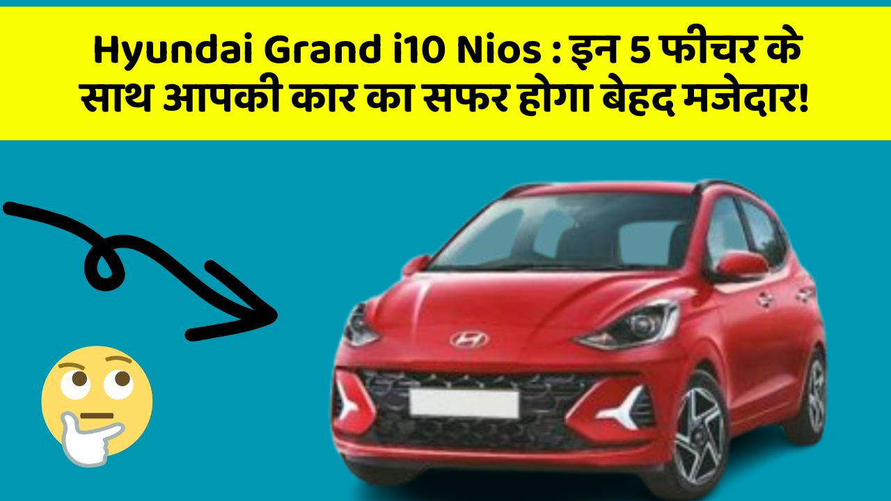 Hyundai Grand i10 Nios: इन 5 फीचर के साथ आपकी कार का सफर होगा बेहद मजेदार!