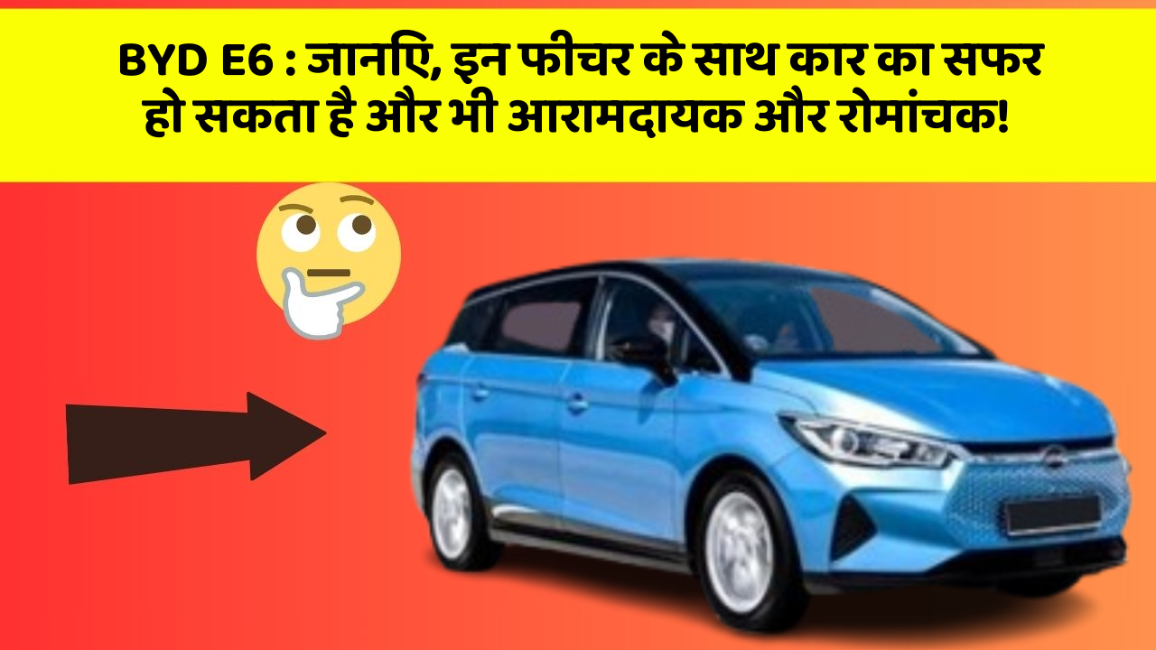 BYD E6 : जानिए, इन फीचर के साथ कार का सफर हो सकता है और भी आरामदायक और रोमांचक!